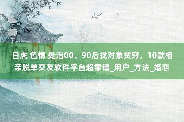 白虎 色情 处治00、90后找对象贫穷，10款相亲脱单交友软件平台超靠谱_用户_方法_婚恋