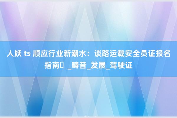 人妖 ts 顺应行业新潮水：谈路运载安全员证报名指南​_畴昔_发展_驾驶证