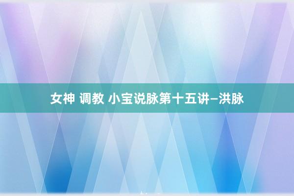 女神 调教 小宝说脉第十五讲—洪脉