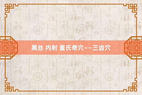 黑丝 内射 董氏奇穴——三齿穴