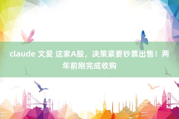 claude 文爱 这家A股，决策紧要钞票出售！两年前刚完成收购