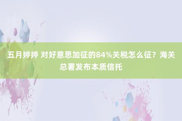五月婷婷 对好意思加征的84%关税怎么征？海关总署发布本质信托