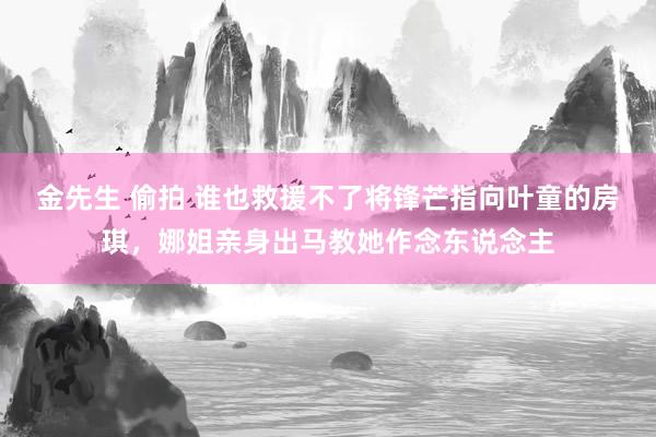 金先生 偷拍 谁也救援不了将锋芒指向叶童的房琪，娜姐亲身出马教她作念东说念主