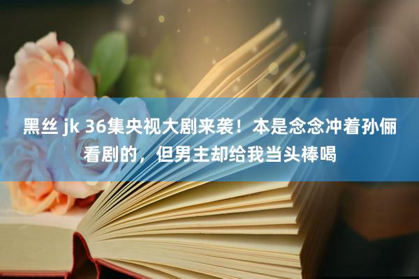 黑丝 jk 36集央视大剧来袭！本是念念冲着孙俪看剧的，但男主却给我当头棒喝