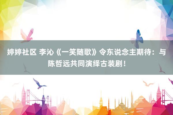 婷婷社区 李沁《一笑随歌》令东说念主期待：与陈哲远共同演绎古装剧！