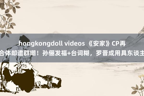 hongkongdoll videos 《安家》CP再合体却遭群嘲！孙俪发福+台词糊，罗晋成用具东谈主