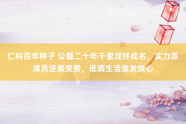 仁科百华种子 公磊二十年千里淀终成名，实力派演员逆袭受赞，低调生活激发烧心