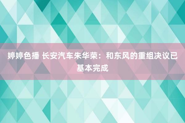 婷婷色播 长安汽车朱华荣：和东风的重组决议已基本完成