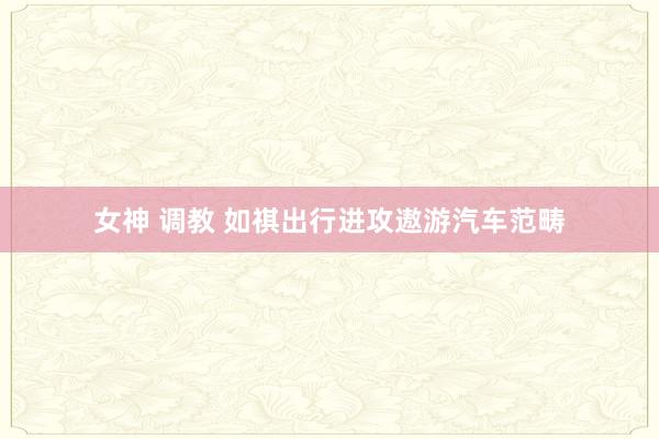 女神 调教 如祺出行进攻遨游汽车范畴