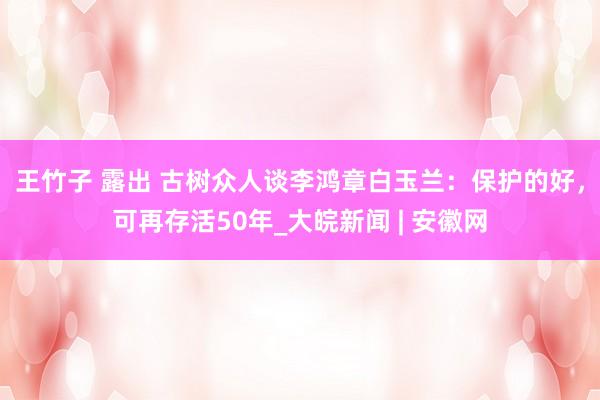 王竹子 露出 古树众人谈李鸿章白玉兰：保护的好，可再存活50年_大皖新闻 | 安徽网