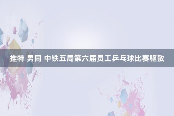 推特 男同 中铁五局第六届员工乒乓球比赛驱散