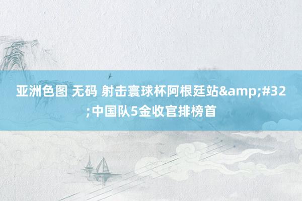 亚洲色图 无码 射击寰球杯阿根廷站&#32;中国队5金收官排榜首