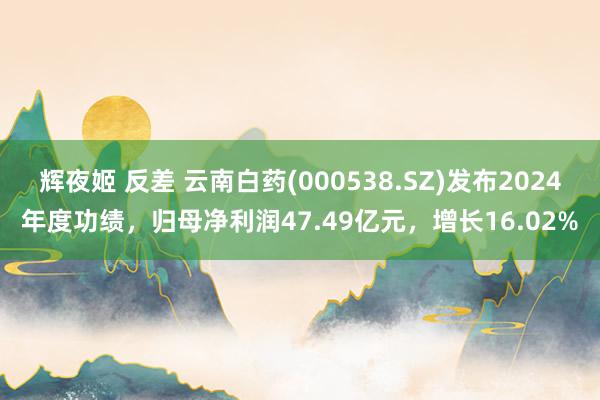 辉夜姬 反差 云南白药(000538.SZ)发布2024年度功绩，归母净利润47.49亿元，增长16.02%