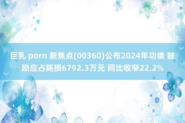 巨乳 porn 新焦点(00360)公布2024年功绩 鼓励应占耗损6792.3万元 同比收窄22.2%
