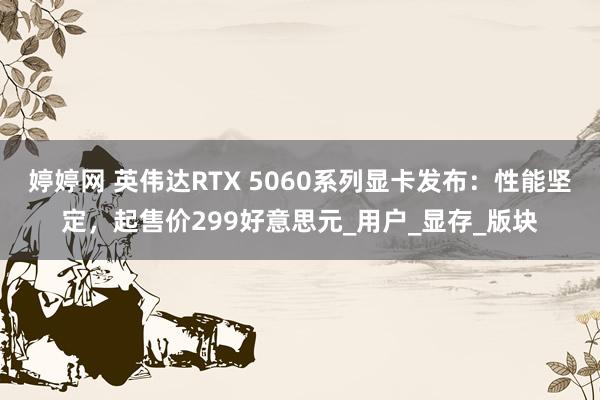 婷婷网 英伟达RTX 5060系列显卡发布：性能坚定，起售价299好意思元_用户_显存_版块