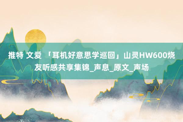 推特 文爱 「耳机好意思学巡回」山灵HW600烧友听感共享集锦_声息_原文_声场