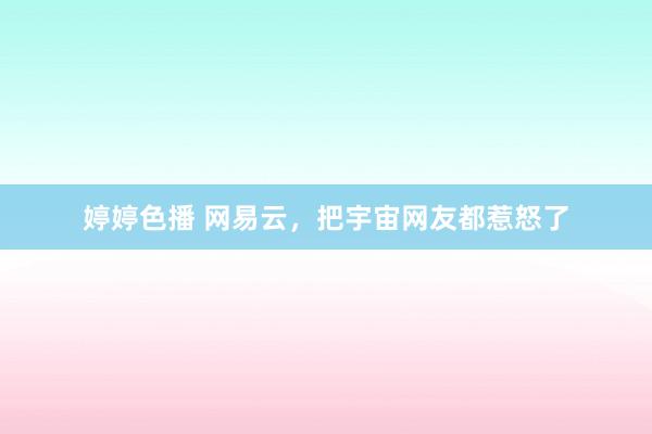 婷婷色播 网易云，把宇宙网友都惹怒了