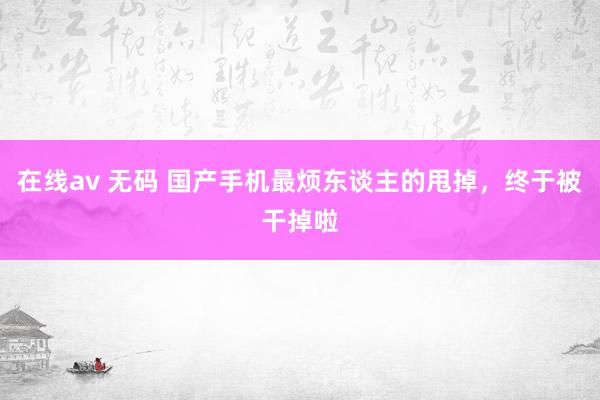 在线av 无码 国产手机最烦东谈主的甩掉，终于被干掉啦