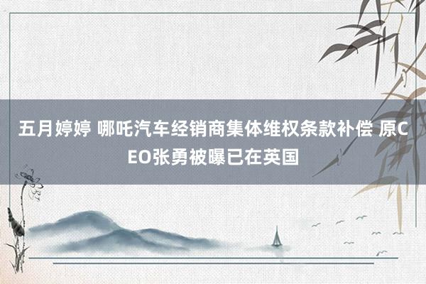 五月婷婷 哪吒汽车经销商集体维权条款补偿 原CEO张勇被曝已在英国