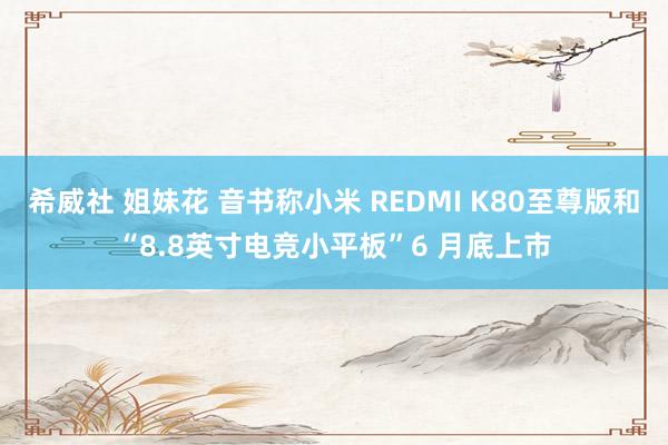 希威社 姐妹花 音书称小米 REDMI K80至尊版和“8.8英寸电竞小平板”6 月底上市