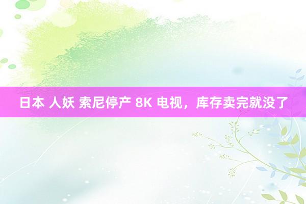 日本 人妖 索尼停产 8K 电视，库存卖完就没了