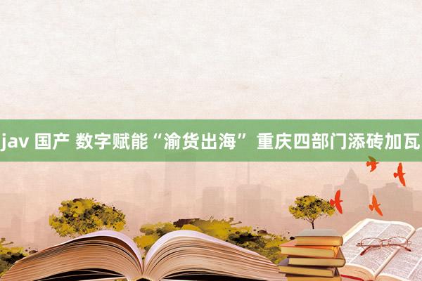 jav 国产 数字赋能“渝货出海” 重庆四部门添砖加瓦