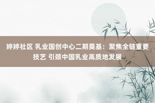 婷婷社区 乳业国创中心二期奠基：聚焦全链重要技艺 引颈中国乳业高质地发展