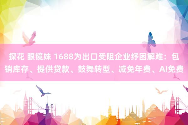 探花 眼镜妹 1688为出口受阻企业纾困解难：包销库存、提供贷款、鼓舞转型、减免年费、AI免费