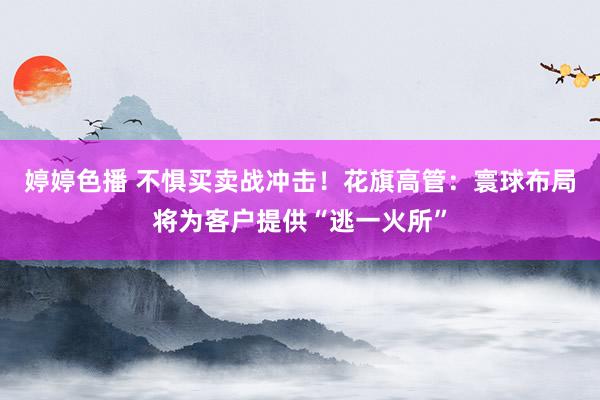 婷婷色播 不惧买卖战冲击！花旗高管：寰球布局将为客户提供“逃一火所”