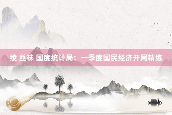 绫 丝袜 国度统计局：一季度国民经济开局精练