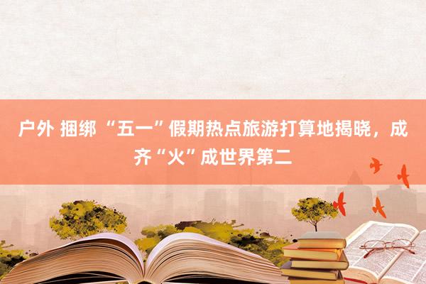 户外 捆绑 “五一”假期热点旅游打算地揭晓，成齐“火”成世界第二
