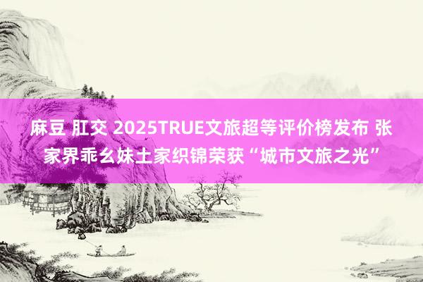 麻豆 肛交 2025TRUE文旅超等评价榜发布 张家界乖幺妹土家织锦荣获“城市文旅之光”