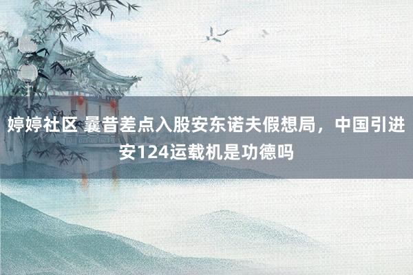 婷婷社区 曩昔差点入股安东诺夫假想局，中国引进安124运载机是功德吗