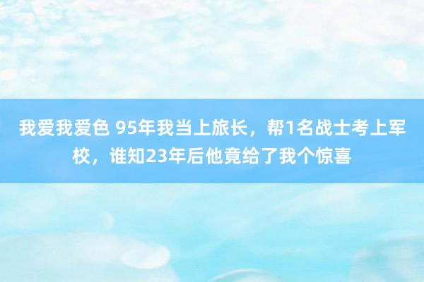 我爱我爱色 95年我当上旅长，帮1名战士考上军校，谁知23年后他竟给了我个惊喜