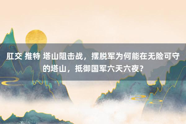 肛交 推特 塔山阻击战，摆脱军为何能在无险可守的塔山，抵御国军六天六夜？