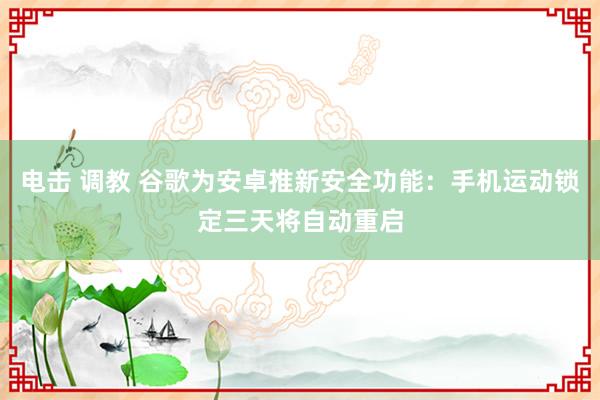 电击 调教 谷歌为安卓推新安全功能：手机运动锁定三天将自动重启