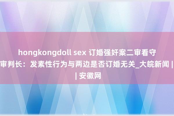 hongkongdoll sex 订婚强奸案二审看守原判，审判长：发素性行为与两边是否订婚无关_大皖新闻 | 安徽网