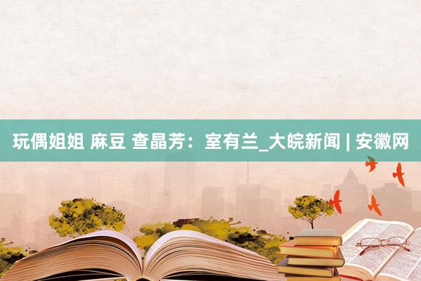 玩偶姐姐 麻豆 查晶芳：室有兰_大皖新闻 | 安徽网
