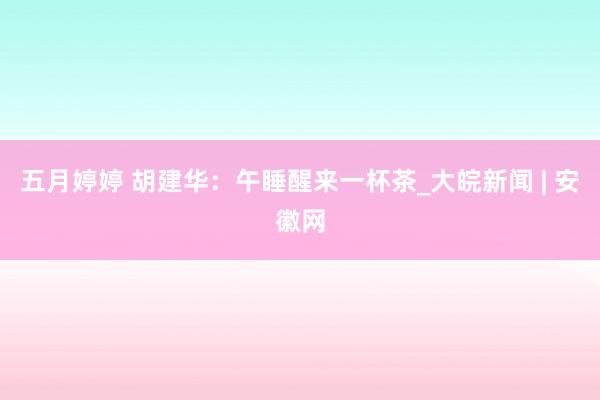 五月婷婷 胡建华：午睡醒来一杯茶_大皖新闻 | 安徽网
