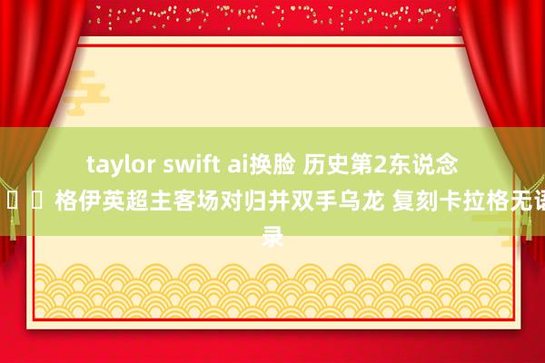 taylor swift ai换脸 历史第2东说念主😂格伊英超主客场对归并双手乌龙 复刻卡拉格无语记录