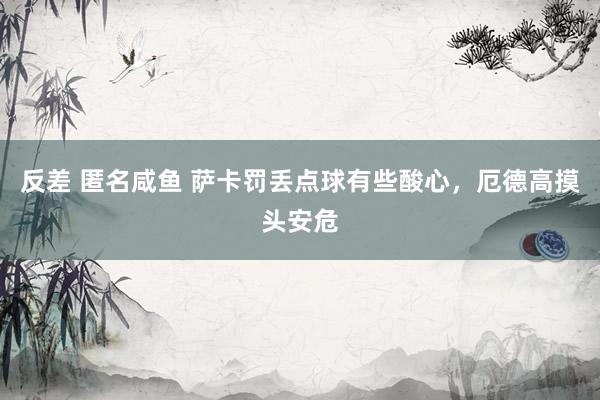 反差 匿名咸鱼 萨卡罚丢点球有些酸心，厄德高摸头安危