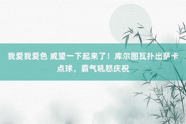 我爱我爱色 威望一下起来了！库尔图瓦扑出萨卡点球，霸气吼怒庆祝