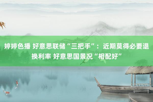 婷婷色播 好意思联储“三把手”：近期莫得必要退换利率 好意思国景况“相配好”