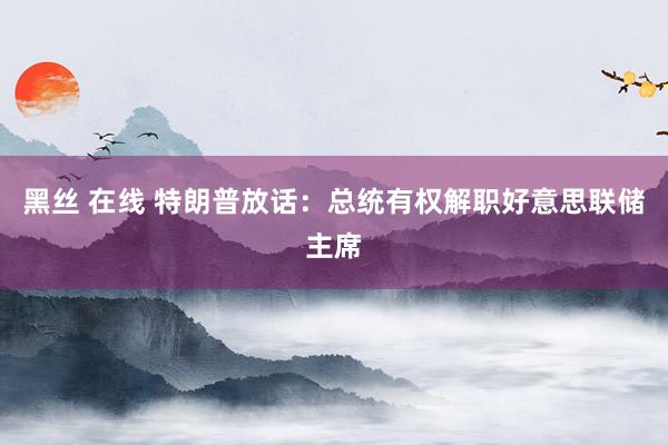 黑丝 在线 特朗普放话：总统有权解职好意思联储主席