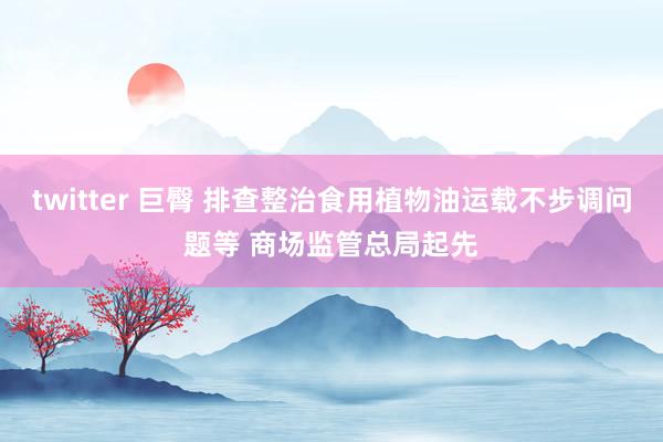 twitter 巨臀 排查整治食用植物油运载不步调问题等 商场监管总局起先