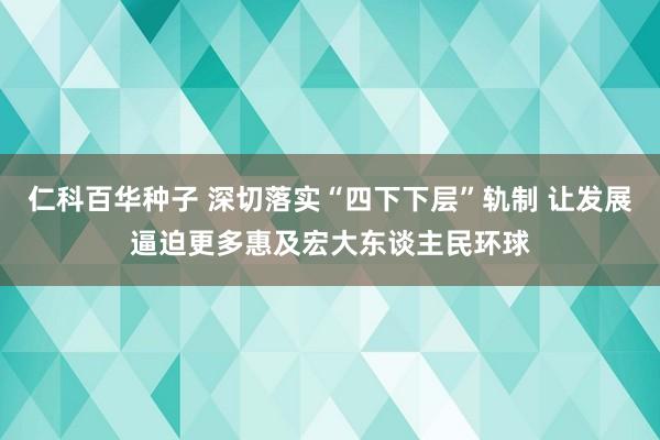仁科百华种子 深切落实“四下下层”轨制 让发展逼迫更多惠及宏大东谈主民环球