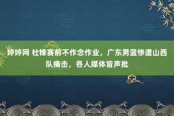 婷婷网 杜锋赛前不作念作业，广东男篮惨遭山西队痛击，各人媒体皆声批