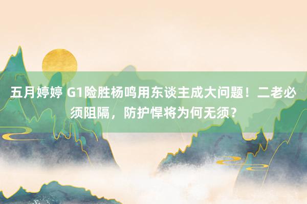 五月婷婷 G1险胜杨鸣用东谈主成大问题！二老必须阻隔，防护悍将为何无须？