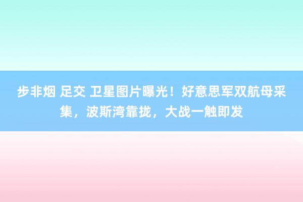 步非烟 足交 卫星图片曝光！好意思军双航母采集，波斯湾靠拢，大战一触即发