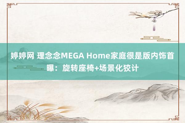 婷婷网 理念念MEGA Home家庭很是版内饰首曝：旋转座椅+场景化狡计